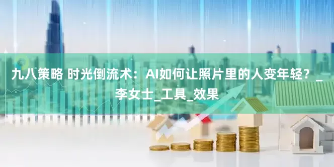 九八策略 时光倒流术：AI如何让照片里的人变年轻？_李女士_工具_效果