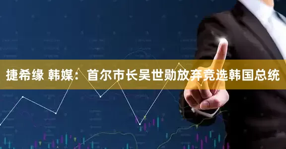 捷希缘 韩媒：首尔市长吴世勋放弃竞选韩国总统