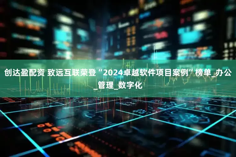 创达盈配资 致远互联荣登“2024卓越软件项目案例”榜单_办公_管理_数字化