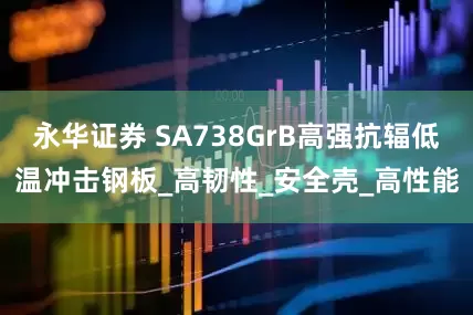 永华证券 SA738GrB高强抗辐低温冲击钢板_高韧性_安全壳_高性能