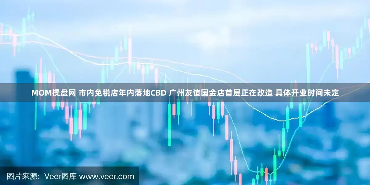 MOM操盘网 市内免税店年内落地CBD 广州友谊国金店首层正在改造 具体开业时间未定