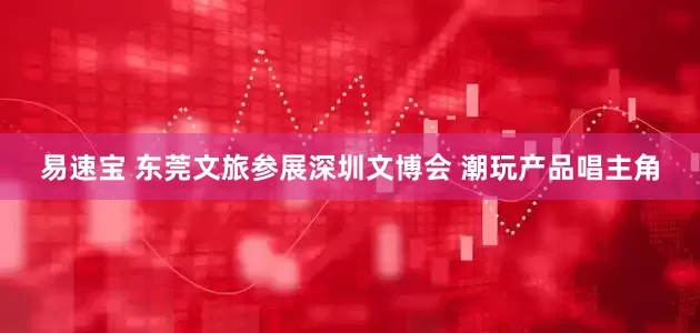 易速宝 东莞文旅参展深圳文博会 潮玩产品唱主角