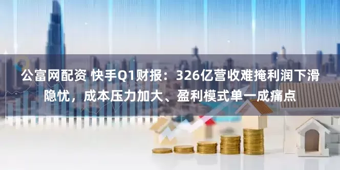 公富网配资 快手Q1财报：326亿营收难掩利润下滑隐忧，成本压力加大、盈利模式单一成痛点