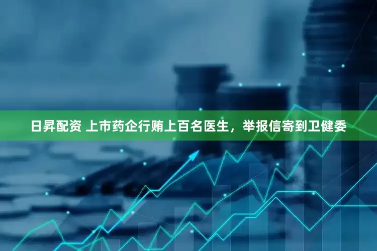 日昇配资 上市药企行贿上百名医生，举报信寄到卫健委