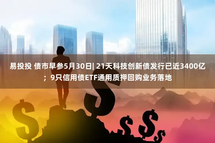 易投投 债市早参5月30日| 21天科技创新债发行已近3400亿；9只信用债ETF通用质押回购业务落地