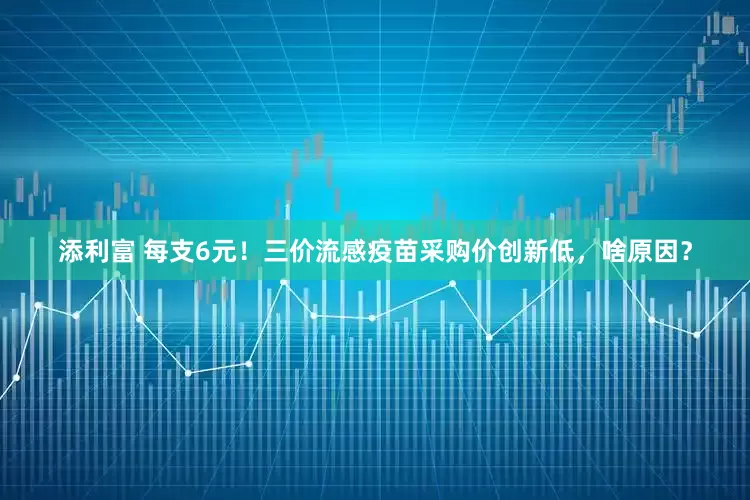 添利富 每支6元！三价流感疫苗采购价创新低，啥原因？