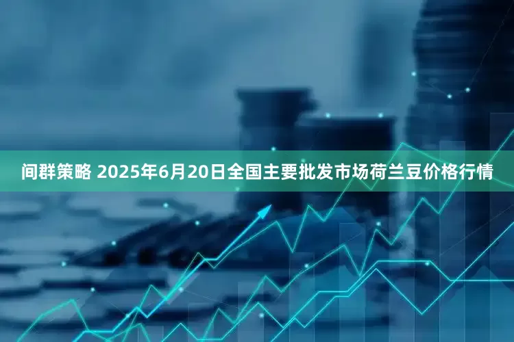 间群策略 2025年6月20日全国主要批发市场荷兰豆价格行情