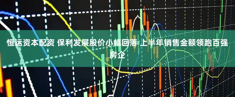 恒运资本配资 保利发展股价小幅回落 上半年销售金额领跑百强房企