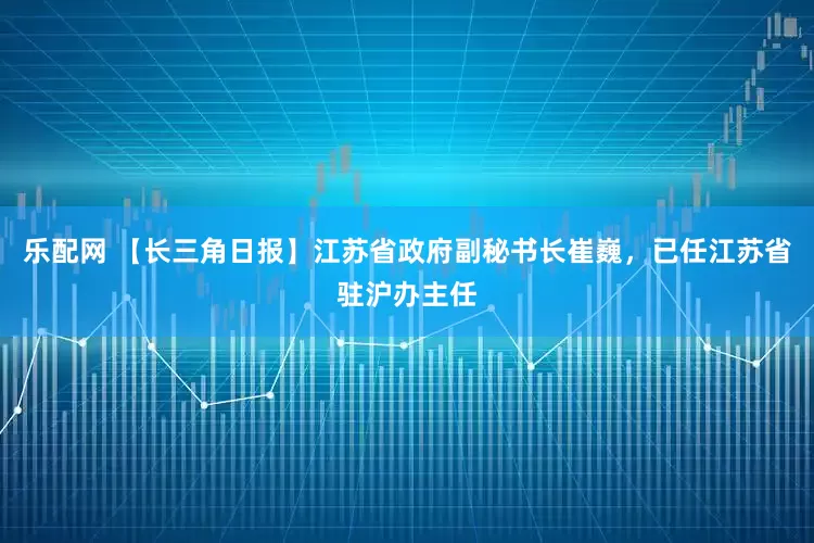 乐配网 【长三角日报】江苏省政府副秘书长崔巍，已任江苏省驻沪办主任