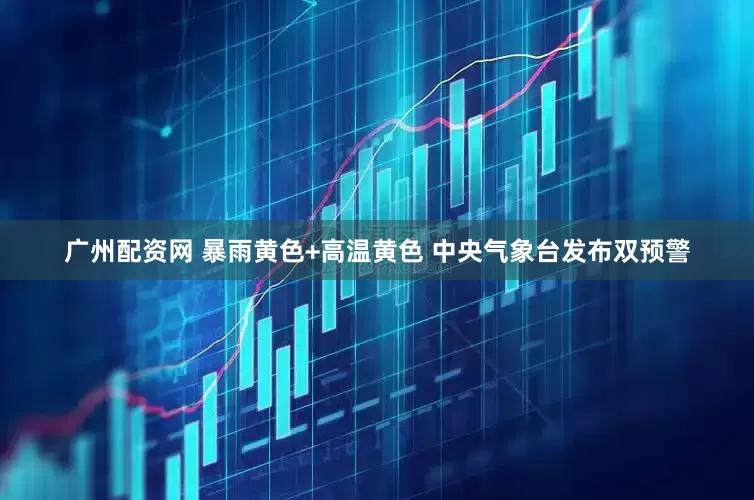 广州配资网 暴雨黄色+高温黄色 中央气象台发布双预警