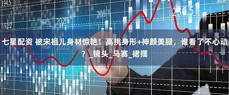 七星配资 被宋祖儿身材惊艳！高挑身形+神颜美腿，谁看了不心动？_镜头_马赛_裙摆