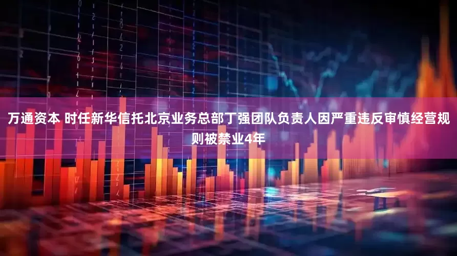 万通资本 时任新华信托北京业务总部丁强团队负责人因严重违反审慎经营规则被禁业4年