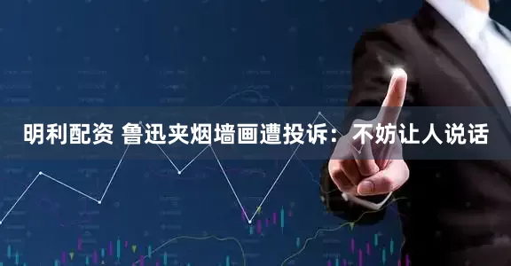 明利配资 鲁迅夹烟墙画遭投诉：不妨让人说话