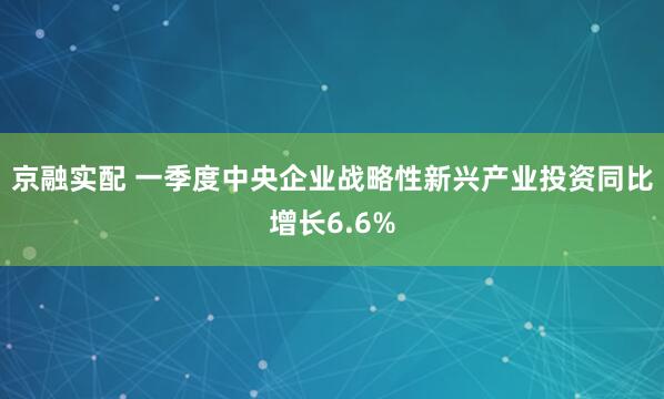 京融实配 一季度中央企业战略性新兴产业投资同比增长6.6%
