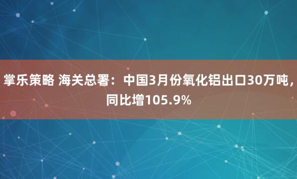掌乐策略 海关总署：中国3月份氧化铝出口30万吨，同比增105.9%