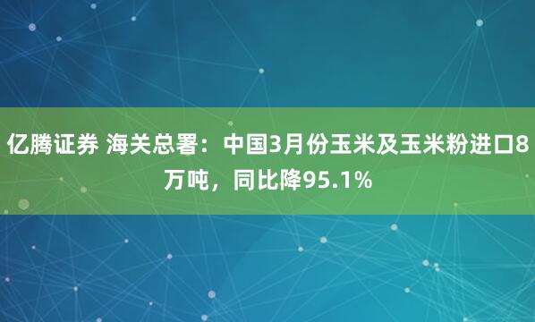亿腾证券 海关总署：中国3月份玉米及玉米粉进口8万吨，同比降95.1%