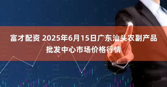 富才配资 2025年6月15日广东汕头农副产品批发中心市场价格行情